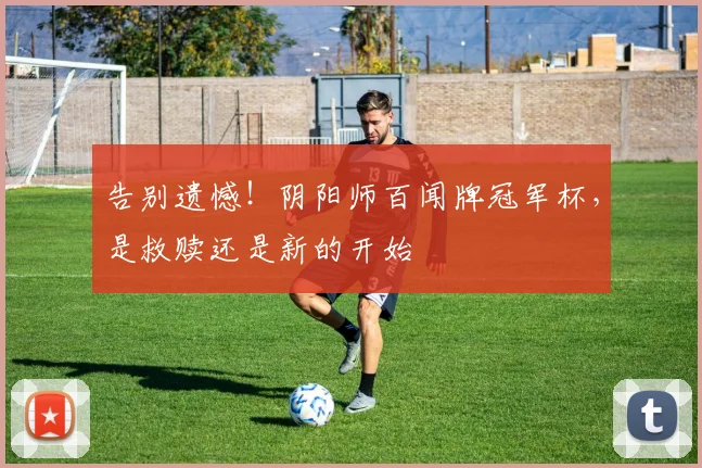 告别遗憾！阴阳师百闻牌冠军杯，是救赎还是新的开始