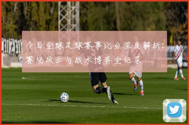 今日全球足球赛事比分深度解析:赛场风云与战术博弈全记录