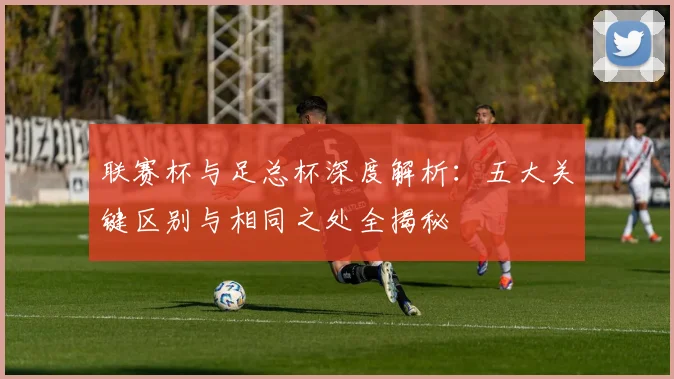 联赛杯与足总杯深度解析：五大关键区别与相同之处全揭秘