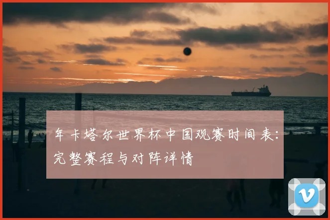 年卡塔尔世界杯中国观赛时间表：完整赛程与对阵详情