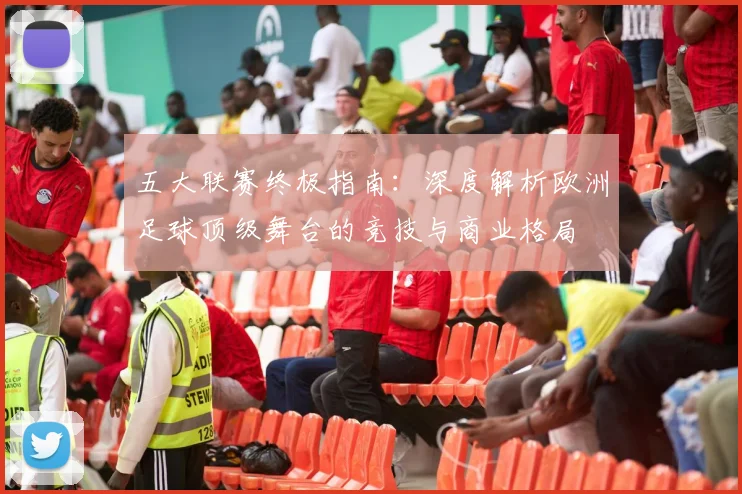 五大联赛终极指南:深度解析欧洲足球顶级舞台的竞技与商业格局