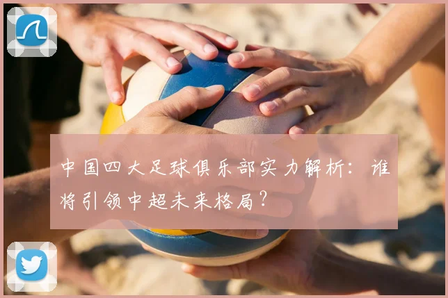 中国四大足球俱乐部实力解析:谁将引领中超未来格局?