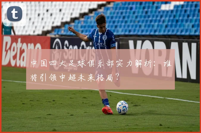 中国四大足球俱乐部实力解析：谁将引领中超未来格局？