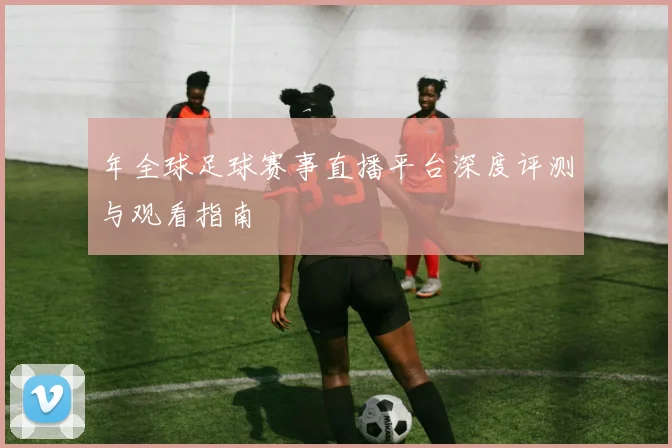 年全球足球赛事直播平台深度评测与观看指南